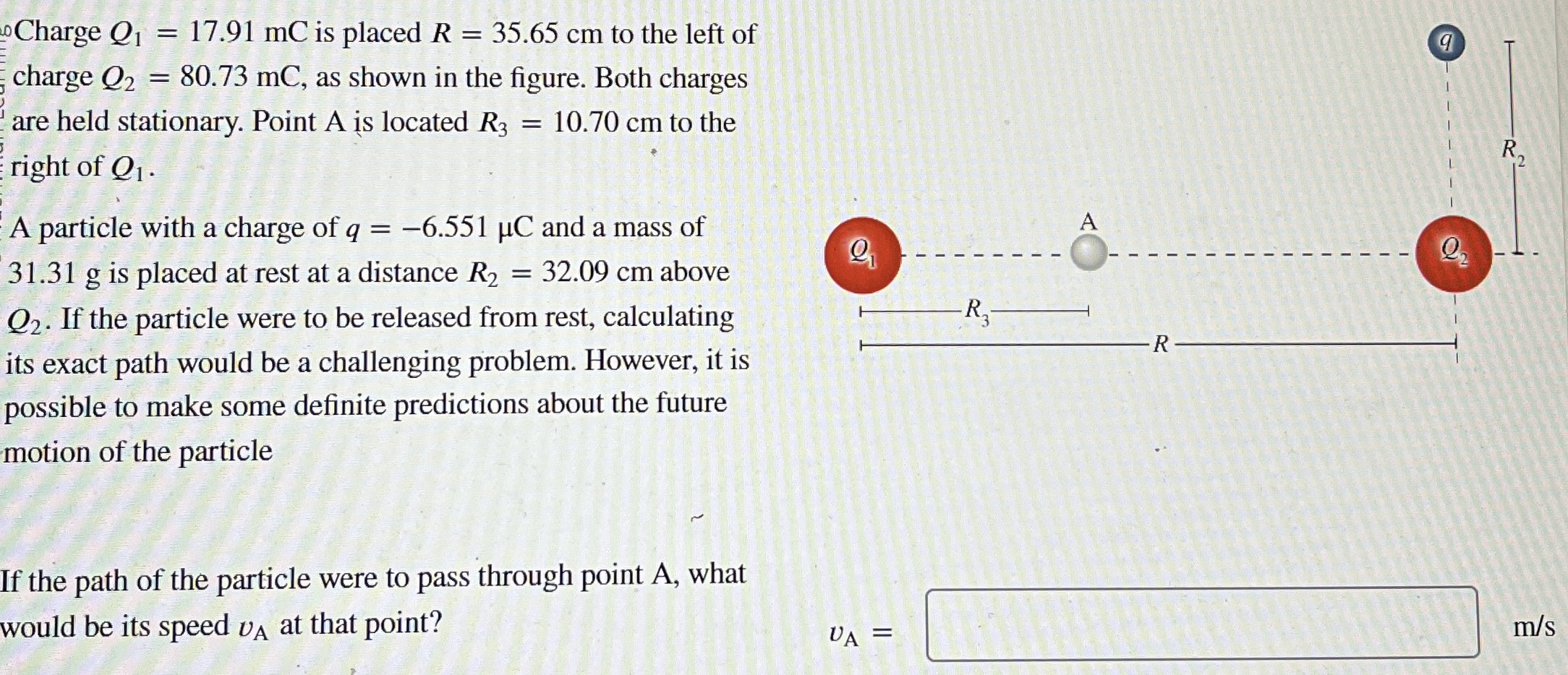 Charge Q1 = 17.91 mC is placed R = 35.65 cm to the left of charge Q2 = 80.73 mC, as shown in the figure. Both charges are held stationary. Point A is located R3 = 10.70 cm to the right of Q1. A particle with a charge of q = −6.551 μC and a mass of 31.31 g is placed at rest at a distance R2 = 32.09 cm above Q2. If the particle were to be released from rest, calculating its exact path would be a challenging problem. However, it is possible to make some definite predictions about the future motion of the particle If the path of the particle were to pass through point A, what would be its speed vA at that point?