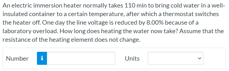 An electric immersion heater normally takes 110 min to bring cold water in a well-insulated container to a certain temperature, after which a thermostat switches the heater off. One day the line voltage is reduced by 8.00% because of a laboratory overload. How long does heating the water now take? Assume that the resistance of the heating element does not change. Number Units