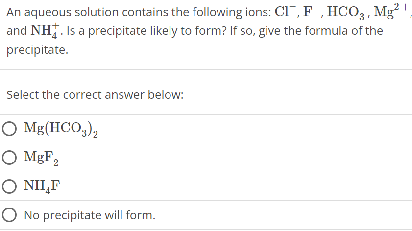 An aqueous solution contains the following ions: Cl−, F−, HCO3−, Mg2+, and NH4+. Is a precipitate likely to form? If so, give the formula of the precipitate. Select the correct answer below: Mg(HCO3)2 MgF2 NH4F No precipitate will form. 