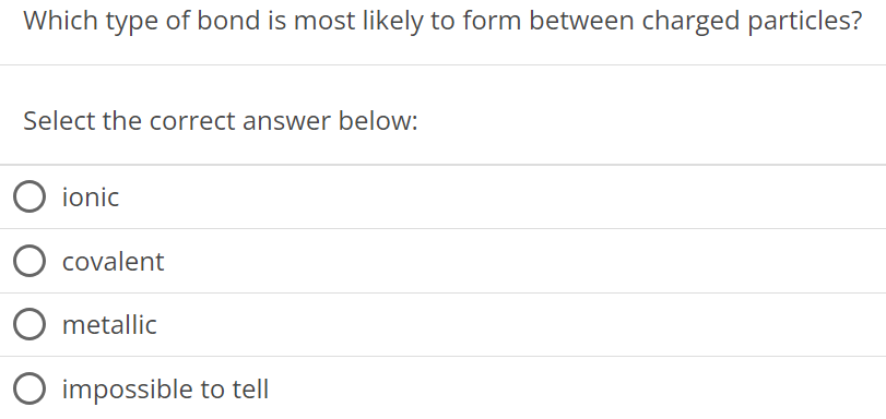 Which type of bond is most likely to form between charged particles? Select the correct answer below: ionic covalent metallic impossible to tell 