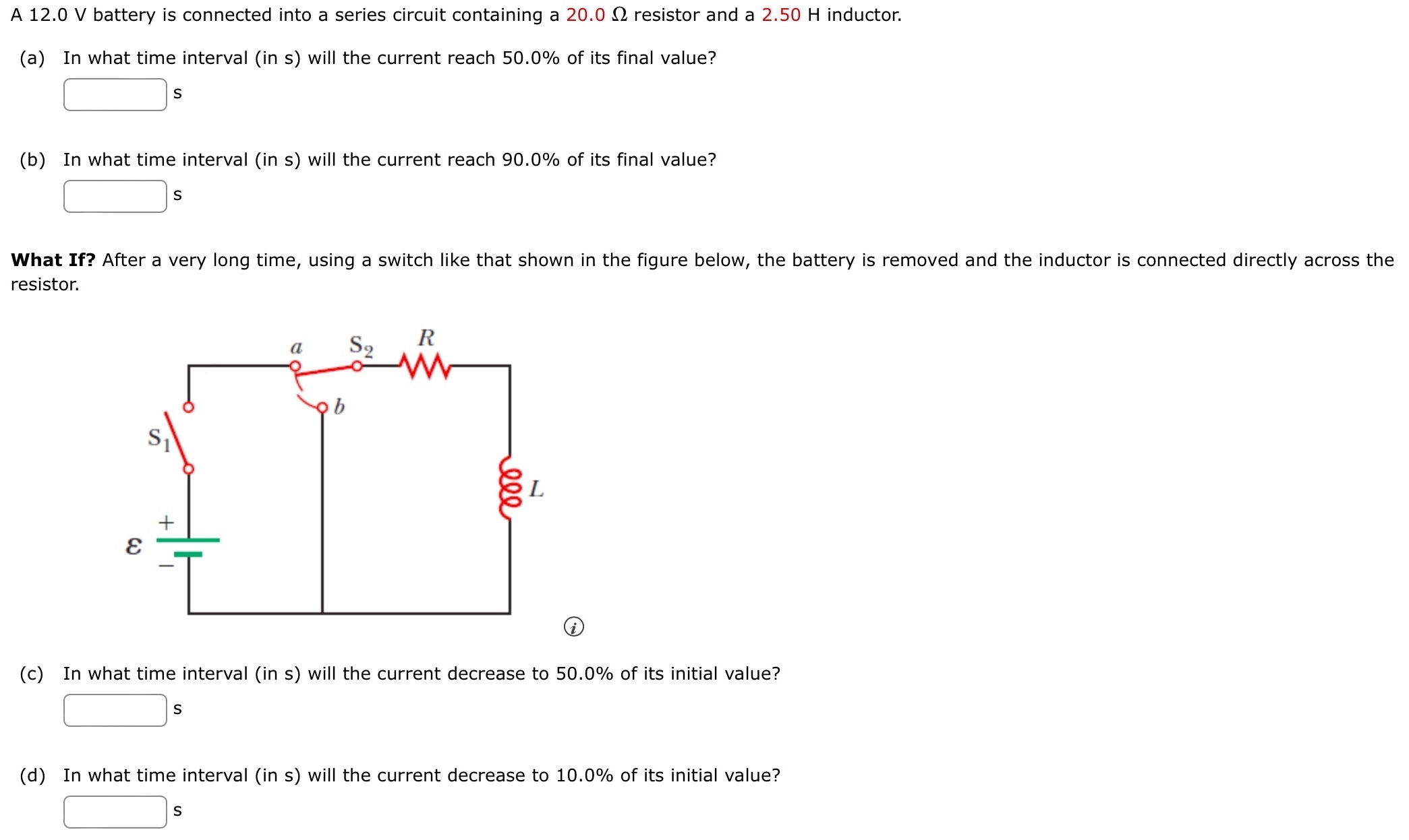 A 12.0 V battery is connected into a series circuit containing a 20.0 Ω resistor and a 2.50 H inductor. (a) In what time interval (in s) will the current reach 50.0% of its final value? s (b) In what time interval (in s) will the current reach 90.0% of its final value? s What If? After a very long time, using a switch like that shown in the figure below, the battery is removed and the inductor is connected directly across the resistor. (i) (c) In what time interval (in s) will the current decrease to 50.0% of its initial value? S (d) In what time interval (in s) will the current decrease to 10.0% of its initial value? S