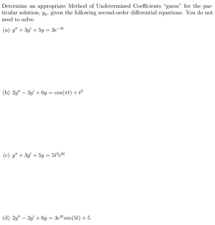 Determine an appropriate Method of Undetermined Coefficients "guess" for the particular solution, yp, given the following second-order differential equations. You do not need to solve. (a) y′′ + 3y′ + 5y = 3e−3t (b) 2y′′ − 3y′ + 6y = cos⁡(πt) + t2 (c) y′′ + 3y′ + 5y = 5t3e6t (d) 2y′′ − 3y′ + 6y = 3e4tsin⁡(5t) + 5