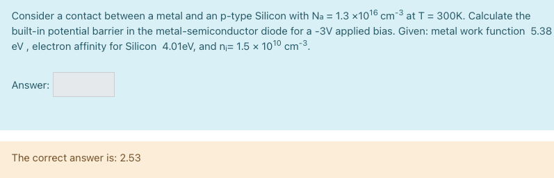 Consider a contact between a metal and an p-type Silicon with Na = 1.3×1016 cm−3 at T = 300 K. Calculate the built-in potential barrier in the metal-semiconductor diode for a -3 V applied bias. Given: metal work function 5.38 eV, electron affinity for Silicon 4.01 eV, and ni = 1.5×1010 cm−3. Answer: The correct answer is: 2.53