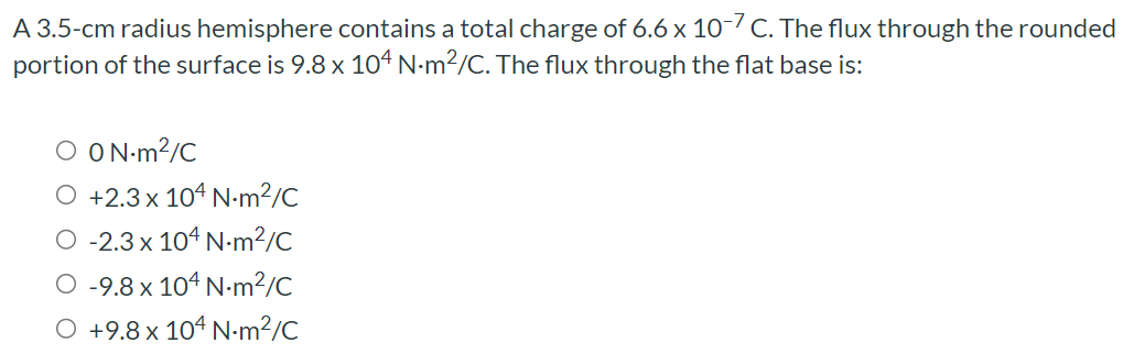 A 3.5-cm radius hemisphere contains a total charge of 6.6×10−7 C. The flux through the rounded portion of the surface is 9.8×104 N⋅m2/C. The flux through the flat base is: 0 N⋅m2 /C +2.3×104 N⋅m2 /C −2.3×104 N⋅m2/C −9.8×104 N⋅m2/C +9.8×104 N⋅m2/C