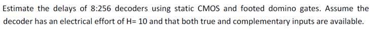 Estimate the delays of 8:256 decoders using static CMOS and footed domino gates. Assume the decoder has an electrical effort of H = 10 and that both true and complementary inputs are available.