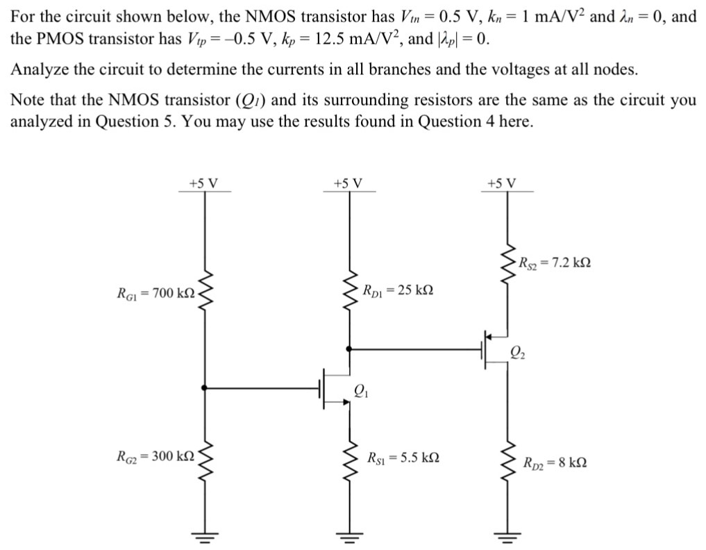 For the circuit shown below, the NMOS transistor has Vtn = 0.5 V, kn = 1 mA/V2 and λn = 0, and the PMOS transistor has Vtp = −0.5 V, kp = 12.5 mA/V2, and |λp| = 0. Analyze the circuit to determine the currents in all branches and the voltages at all nodes. Note that the NMOS transistor (Q1) and its surrounding resistors are the same as the circuit you analyzed in Question 5. You may use the results found in Question 4 here.