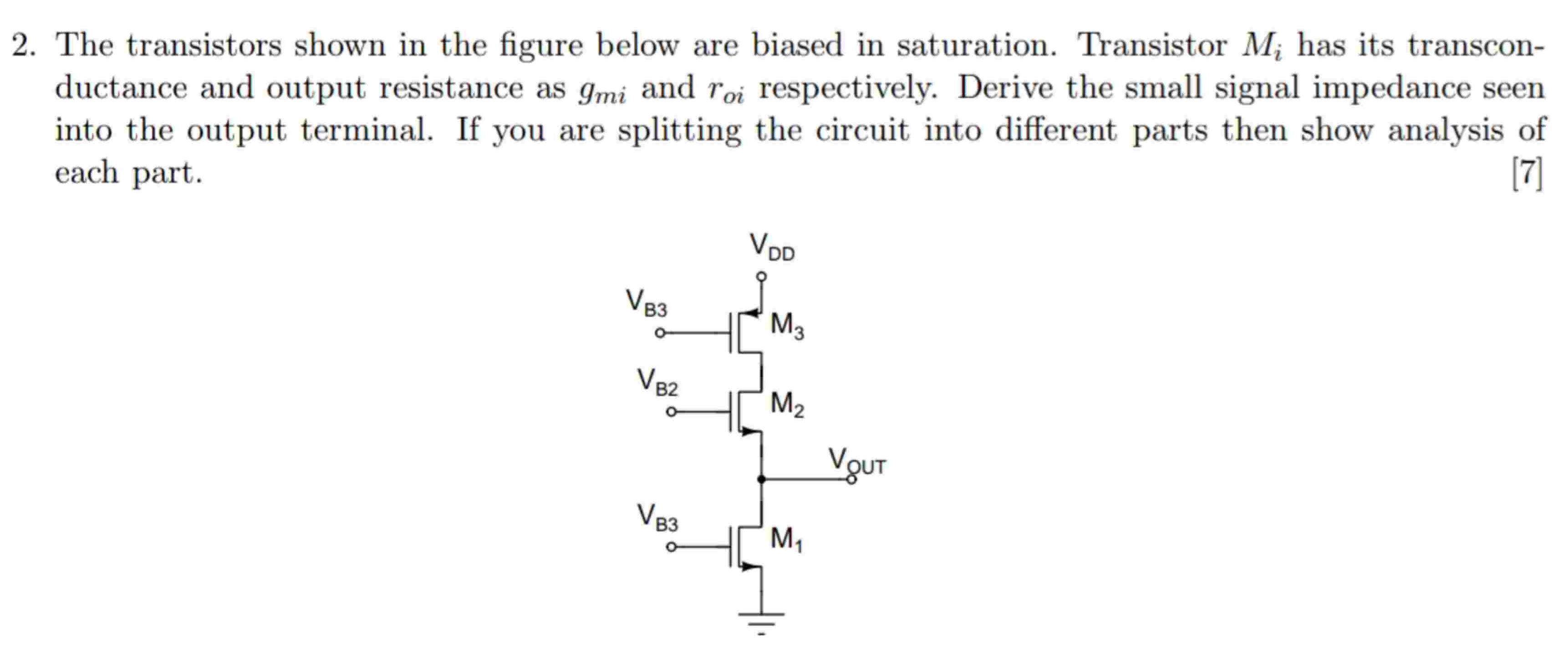 The transistors shown in the figure below are biased in saturation. Transistor Mi has its transconductance and output resistance as gmi and roi respectively. Derive the small signal impedance seen into the output terminal. If you are splitting the circuit into different parts then show analysis of each part.