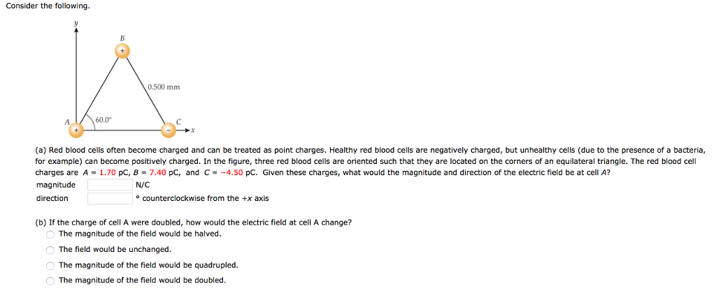 Consider the following. (a) Red blood cells often become charged and can be treated as point charges. Healthy red blood cells are negatively charged, but unhealthy cells (due to the presence of a bacteria, for example) can become positively charged. In the figure, three red blood cells are oriented such that they are located on the corners of an equilateral triangle. The red blood cell charges are A = 1.70 pC, B = 7.40 pC, and C = −4.50 pC. Given these charges, what would the magnitude and direction of the electric field be at cell A? magnitude N/C direction counterclockwise from the +x axis (b) If the charge of cell A were doubled, how would the electric field at cell A change? The magnitude of the field would be halved. The field would be unchanged. The magnitude of the field would be quadrupled. The magnitude of the field would be doubled.