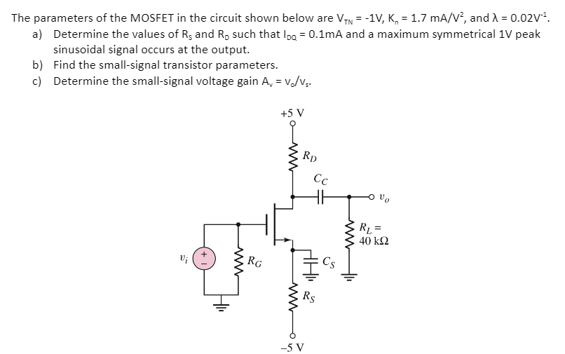 The parameters of the MOSFET in the circuit shown below are VTN = −1 V, Kn = 1.7 mA/V2, and λ = 0.02 V−1. a) Determine the values of RS and RD such that IDQ = 0.1 mA and a maximum symmetrical 1V peak sinusoidal signal occurs at the output. b) Find the small-signal transistor parameters. c) Determine the small-signal voltage gain Av = vo/vs.