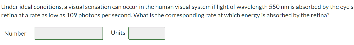 Under ideal conditions, a visual sensation can occur in the human visual system if light of wavelength 550 nm is absorbed by the eye's retina at a rate as low as 109 photons per second. What is the corresponding rate at which energy is absorbed by the retina? Number Units