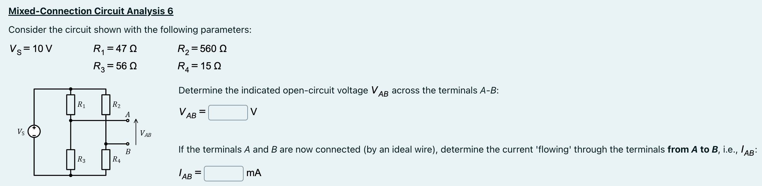 Mixed-Connection Circuit Analysis 6 Consider the circuit shown with the following parameters: VS = 10 V R1 = 47 Ω R2 = 560 Ω R3 = 56 Ω R4 = 15 Ω Determine the indicated open-circuit voltage VAB across the terminals A−B : VAB = V If the terminals A and B are now connected (by an ideal wire), determine the current 'flowing' through the terminals from A to B, i.e., IAB : IAB = mA