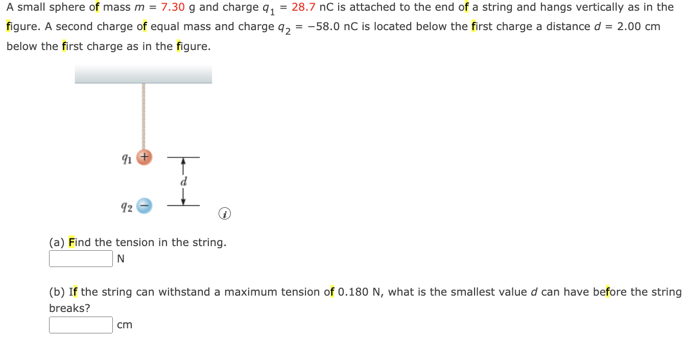 A small sphere of mass m = 7.30 g and charge q1 = 28.7 nC is attached to the end of a string and hangs vertically as in the figure. A second charge of equal mass and charge q2 = −58.0 nC is located below the first charge a distance d = 2.00 cm below the first charge as in the figure. (i) (a) Find the tension in the string. N (b) If the string can withstand a maximum tension of 0.180 N, what is the smallest value d can have before the string breaks? cm