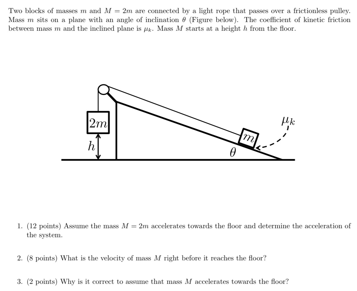 Two blocks of masses m and M = 2m are connected by a light rope that passes over a frictionless pulley. Mass m sits on a plane with an angle of inclination θ (Figure below). The coefficient of kinetic friction between mass m and the inclined plane is μk. Mass M starts at a height h from the floor. (12 points) Assume the mass M = 2m accelerates towards the floor and determine the acceleration of the system. (8 points) What is the velocity of mass M right before it reaches the floor? (2 points) Why is it correct to assume that mass M accelerates towards the floor?