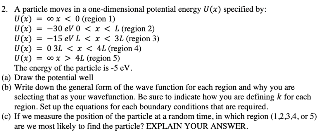 A particle moves in a one-dimensional potential energy U(x) specified by: U(x) = ∞x < 0 (region 1) U(x) = −30 eV 0 < x < L (region 2) U(x) = −15 eV L < x < 3L (region 3) U(x) = 0 3L < x < 4 L (region 4) U(x) = ∞ x > 4 L (region 5) The energy of the particle is −5 eV. (a) Draw the potential well (b) Write down the general form of the wave function for each region and why you are selecting that as your wavefunction. Be sure to indicate how you are defining k for each region. Set up the equations for each boundary conditions that are required. (c) If we measure the position of the particle at a random time, in which region (1, 2, 3, 4, or 5) are we most likely to find the particle? EXPLAIN YOUR ANSWER.