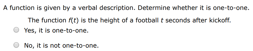 A function is given by a verbal description. Determine whether it is one-to-one. The function f(t) is the height of a football t seconds after kickoff. Yes, it is one-to-one. No, it is not one-to-one. A function is given by a verbal description. Determine whether it is one-to-one. The function f(t) is your height at age t Yes, it is one-to-one. No, it is not one-to-one.