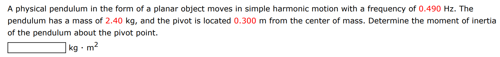 A physical pendulum in the form of a planar object moves in simple harmonic motion with a frequency of 0.490 Hz. The pendulum has a mass of 2.40 kg, and the pivot is located 0.300 m from the center of mass. Determine the moment of inertia of the pendulum about the pivot point. kg⋅m2 