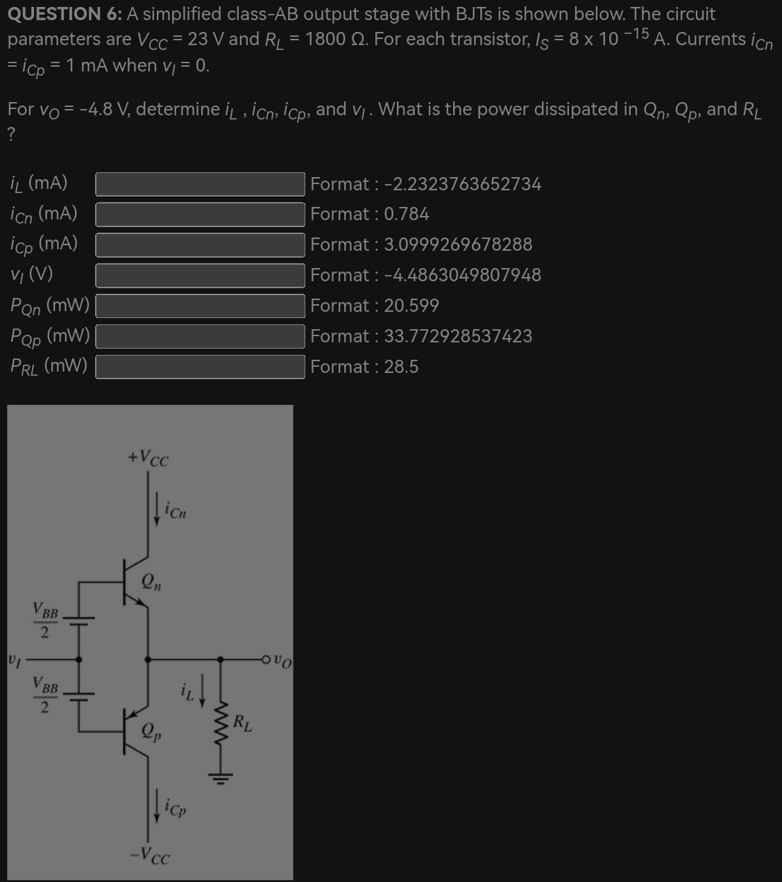 QUESTION 6: A simplified class-AB output stage with BJTs is shown below. The circuit parameters are VCC = 23 V and RL = 1800 Ω. For each transistor, IS = 8×10−15 A. Currents iCn = iCp = 1 mA when vl = 0. For vO = −4.8 V, determine iL, iCn, iCp, and vl. What is the power dissipated in Qn, Qp, and RL? iL (mA) iCn (mA), iCp (mA), and vl (V) PQn (mW) PQp (mW) PRL (mW) format :