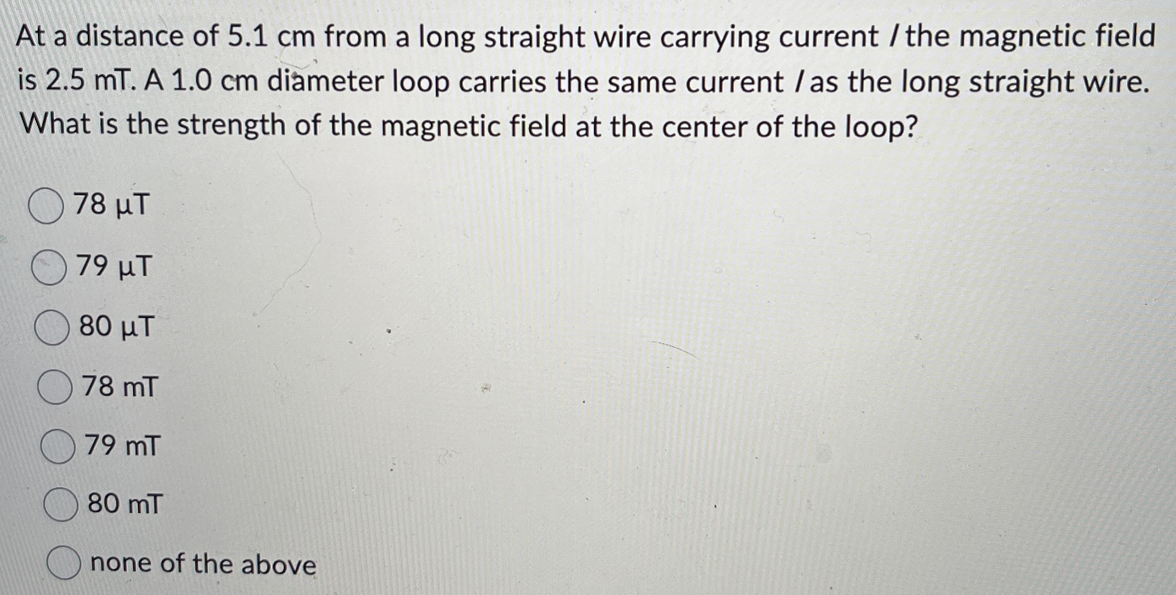 At a distance of 5.1 cm from a long straight wire carrying current/ the magnetic field is 2.5 mT. A 1.0 cm diameter loop carries the same current/ as the long straight wire. What is the strength of the magnetic field at the center of the loop? 78 μT 79 μT 80 μT 78 mT 79 mT 80 mT none of the above