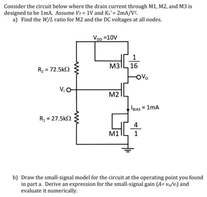 Consider the circuit below where the drain current through M1, M2, and M3 is designed to be 1 mA. Assume VT = 1 V and Kn′ = 2 mA/V2. a) Find the W/L ratio for M2 and the DC voltages at all nodes. b) Draw the small-signal model for the circuit at the operating point you found in part a. Derive an expression for the small-signal gain (A = vo/vi) and evaluate it numerically.