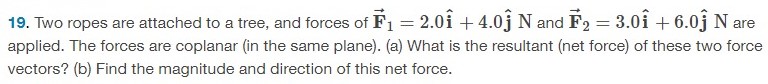 Two ropes are attached to a tree, and forces of F→1 = 2.0 i^+4.0 j^N and F→2 = 3.0 i^+6.0 j^N are applied. The forces are coplanar (in the same plane). (a) What is the resultant (net force) of these two force vectors? (b) Find the magnitude and direction of this net force. 