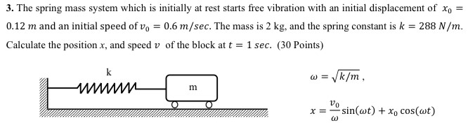 The spring mass system which is initially at rest starts free vibration with an initial displacement of x0 = 0.12 m and an initial speed of v0 = 0.6 m/sec. The mass is 2 kg, and the spring constant is k = 288 N/m. Calculate the position x, and speed v of the block at t = 1 sec. (30 Points) ω = k/m, x = v0 ωsin⁡(ωt) + x0 cos⁡(ωt)