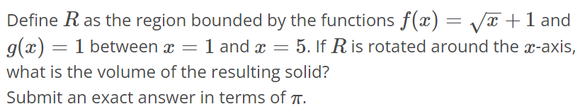 Define R as the region bounded by the functions f(x) = √x + 1 and g(x) = 1 between x = 1 and x = 5. If R is rotated around the x-axis, what is the volume of the resulting solid? Submit an exact answer in terms of π.