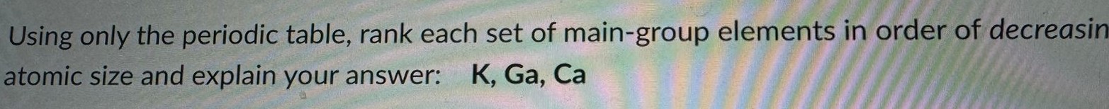 Using only the periodic table, rank each set of main-group elements in order of decreasing atomic size and explain your answer: K, Ga, Ca