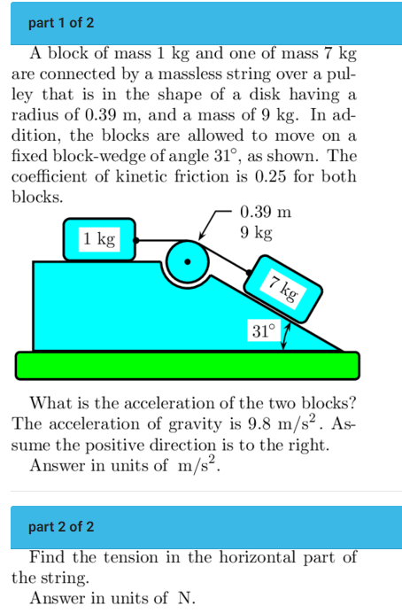 part 1 of 2 A block of mass 1 kg and one of mass 7 kg are connected by a massless string over a pulley that is in the shape of a disk having a radius of 0.39 m, and a mass of 9 kg. In addition, the blocks are allowed to move on a fixed block-wedge of angle 31∘, as shown. The coefficient of kinetic friction is 0.25 for both blocks. What is the acceleration of the two blocks? The acceleration of gravity is 9.8 m/s2. Assume the positive direction is to the right. Answer in units of m/s2. part 2 of 2 Find the tension in the horizontal part of the string. Answer in units of N.