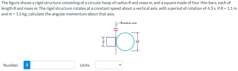 The figure shows a rigid structure consisting of a circular hoop of radius R and mass m, and a square made of four thin bars, each of length R and mass m. The rigid structure rotates at a constant speed about a vertical axis, with a period of rotation of 4.3 s. If R = 1.1 m and m = 1.5 kg, calculate the angular momentum about that axis. Number Units