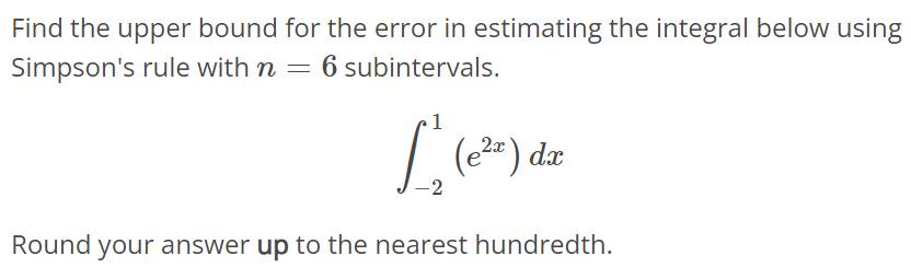 Find the upper bound for the error in estimating the integral below using Simpson's rule with n = 6 subintervals. ∫ 1 -2 (e^2x)dx Round your answer up to the nearest hundredth.