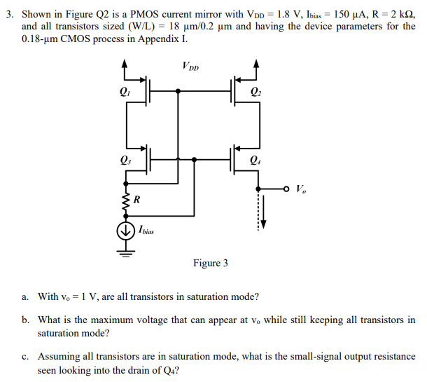 Shown in Figure Q2 is a PMOS current mirror with VDD = 1.8 V, Ibias = 150 μA, R = 2 kΩ, and all transistors sized (W/L) = 18 μm/0.2 μm and having the device parameters for the 0.18−μm CMOS process in Appendix I. Figure 3 a. With vo = 1 V, are all transistors in saturation mode? b. What is the maximum voltage that can appear at vo while still keeping all transistors in saturation mode? c. Assuming all transistors are in saturation mode, what is the small-signal output resistance seen looking into the drain of Q4?