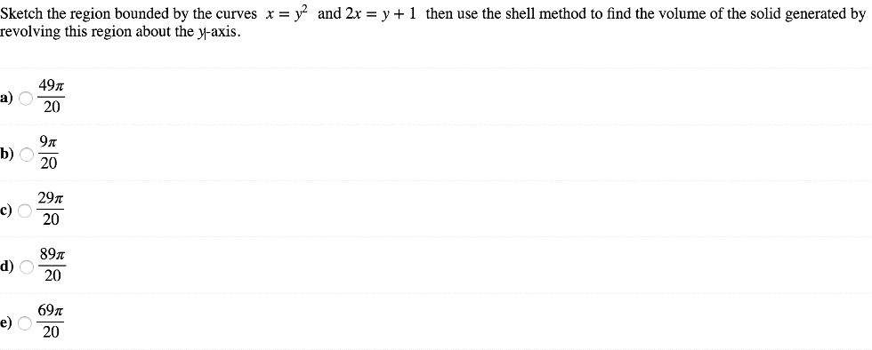 Sketch the region bounded by the curves x = y2 and 2x = y+1 then use the shell method to find the volume of the solid generated by revolving this region about the y-axis. а) 49π 20 b) 9π 20 c) 29π 20 d) 89π 20 е) 69π 20