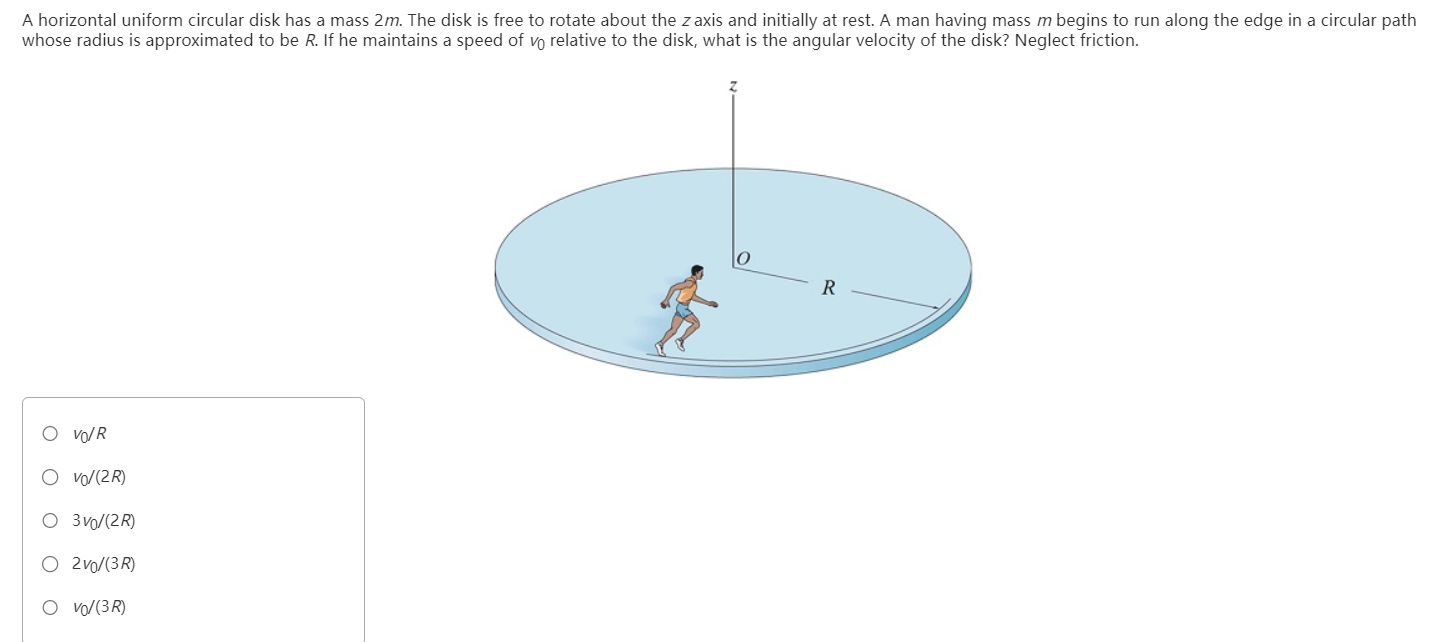 A horizontal uniform circular disk has a mass 2 m. The disk is free to rotate about the z axis and initially at rest. A man having mass m begins to run along the edge in a circular path whose radius is approximated to be R. If he maintains a speed of v0 relative to the disk, what is the angular velocity of the disk? Neglect friction. v0/R v0/(2R) 3v0/(2R) 2v0/(3R) v0/(3R)