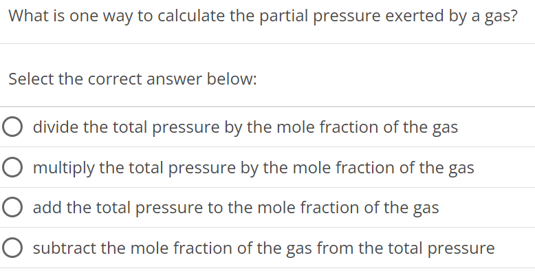 What is one way to calculate the partial pressure exerted by a gas? Select the correct answer below: divide the total pressure by the mole fraction of the gas multiply the total pressure by the mole fraction of the gas add the total pressure to the mole fraction of the gas subtract the mole fraction of the gas from the total pressure 