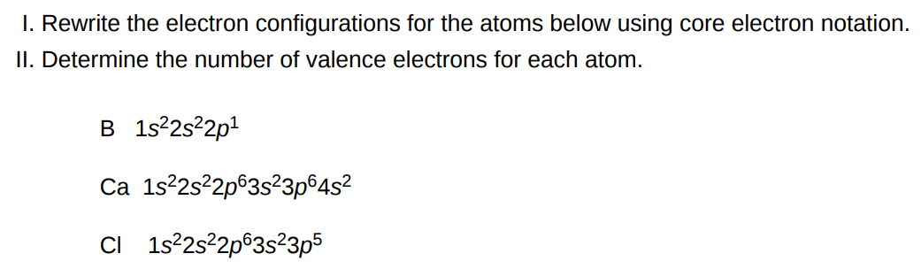 I. Rewrite the electron configurations for the atoms below using core electron notation. II. Determine the number of valence electrons for each atom. B 1s22s22p1 Ca 1s22s22p63s23p64s2 Cl 1s22s22p63s23p5