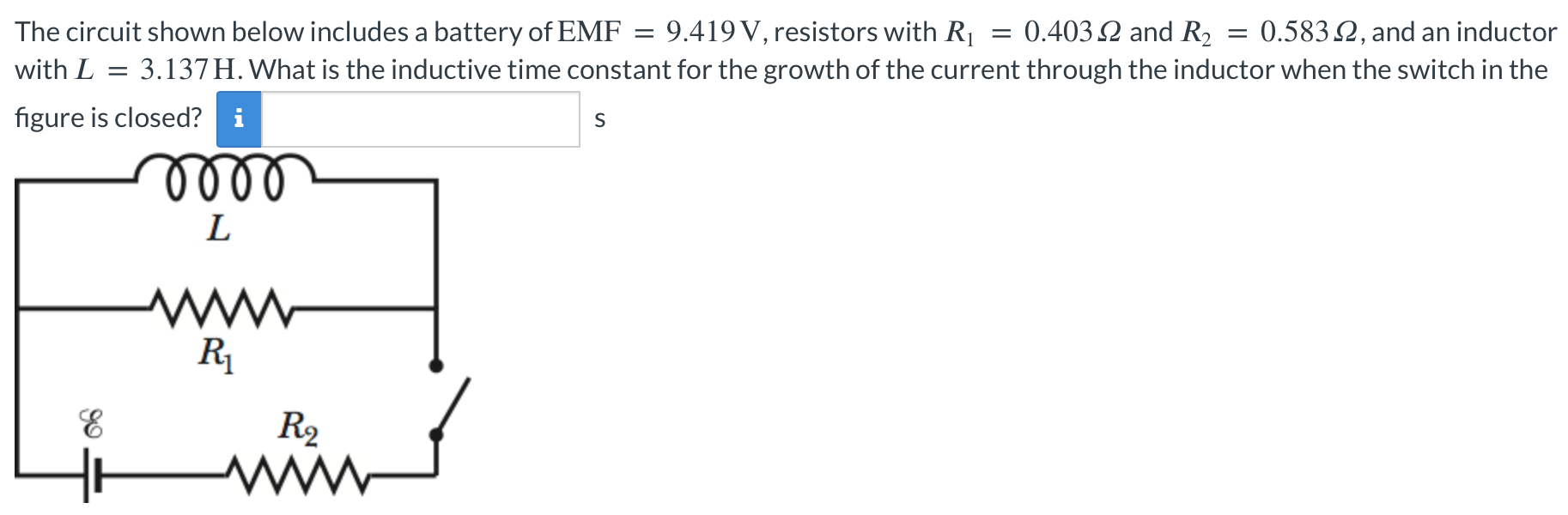 The circuit shown below includes a battery of EMF = 9.419 V, resistors with R1 = 0.403 Ω and R2 = 0.583 Ω, and an inductor with L = 3.137 H. What is the inductive time constant for the growth of the current through the inductor when the switch in the figure is closed? s