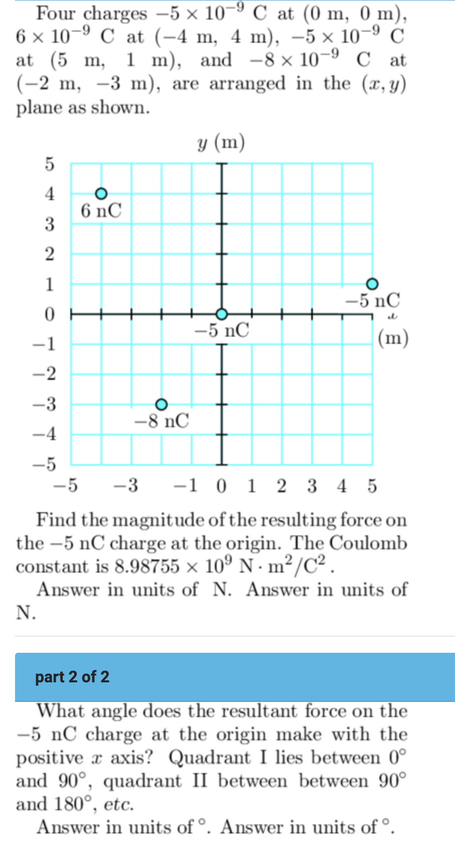 Four charges −5×10−9 C at (0 m, 0 m), 6×10−9 C at (−4 m, 4 m), −5×10−9 C at (5 m, 1 m), and −8×10−9 C at (−2 m, −3 m), are arranged in the (x, y) plane as shown. Find the magnitude of the resulting force on the -5 nC charge at the origin. The Coulomb constant is 8.98755×109 N⋅m2 /C2. Answer in units of N. Answer in units of N. part 2 of 2 What angle does the resultant force on the -5 nC charge at the origin make with the positive x axis? Quadrant I lies between 0∘ and 90∘, quadrant II between between 90∘ and 180∘, etc. Answer in units of ∘. Answer in units of ∘.