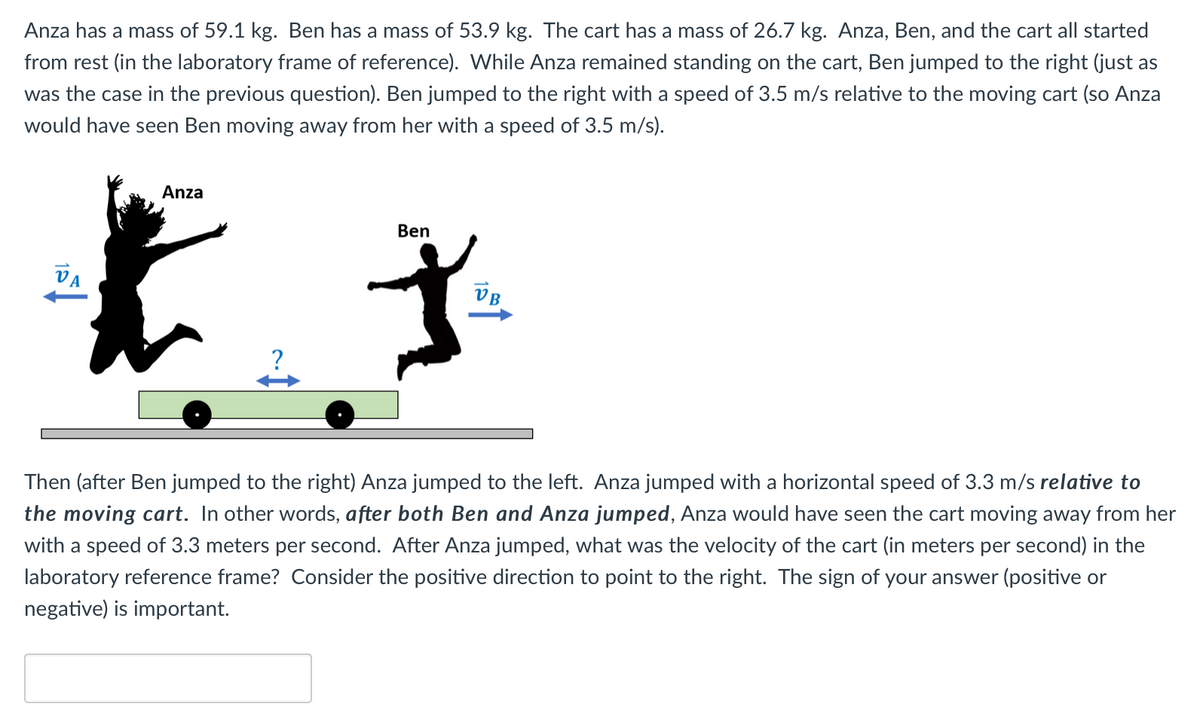 Anza has a mass of 59.1 kg. Ben has a mass of 53.9 kg. The cart has a mass of 26.7 kg. Anza, Ben, and the cart all started from rest (in the laboratory frame of reference). While Anza remained standing on the cart, Ben jumped to the right (just as was the case in the previous question). Ben jumped to the right with a speed of 3.5 m/s relative to the moving cart (so Anza would have seen Ben moving away from her with a speed of 3.5 m/s). Then (after Ben jumped to the right) Anza jumped to the left. Anza jumped with a horizontal speed of 3.3 m/s relative to the moving cart. In other words, after both Ben and Anza jumped, Anza would have seen the cart moving away from her with a speed of 3.3 meters per second. After Anza jumped, what was the velocity of the cart (in meters per second) in the laboratory reference frame? Consider the positive direction to point to the right. The sign of your answer (positive or negative) is important.