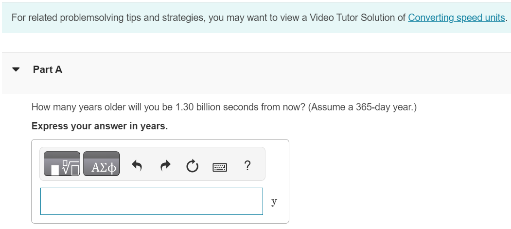 Part A How many years older will you be 1.30 billion seconds from now? (Assume a 365-day year. ) Express your answer in years. For related problemsolving tips and strategies, you may want to view a Video Tutor Solution of Converting speed units. 