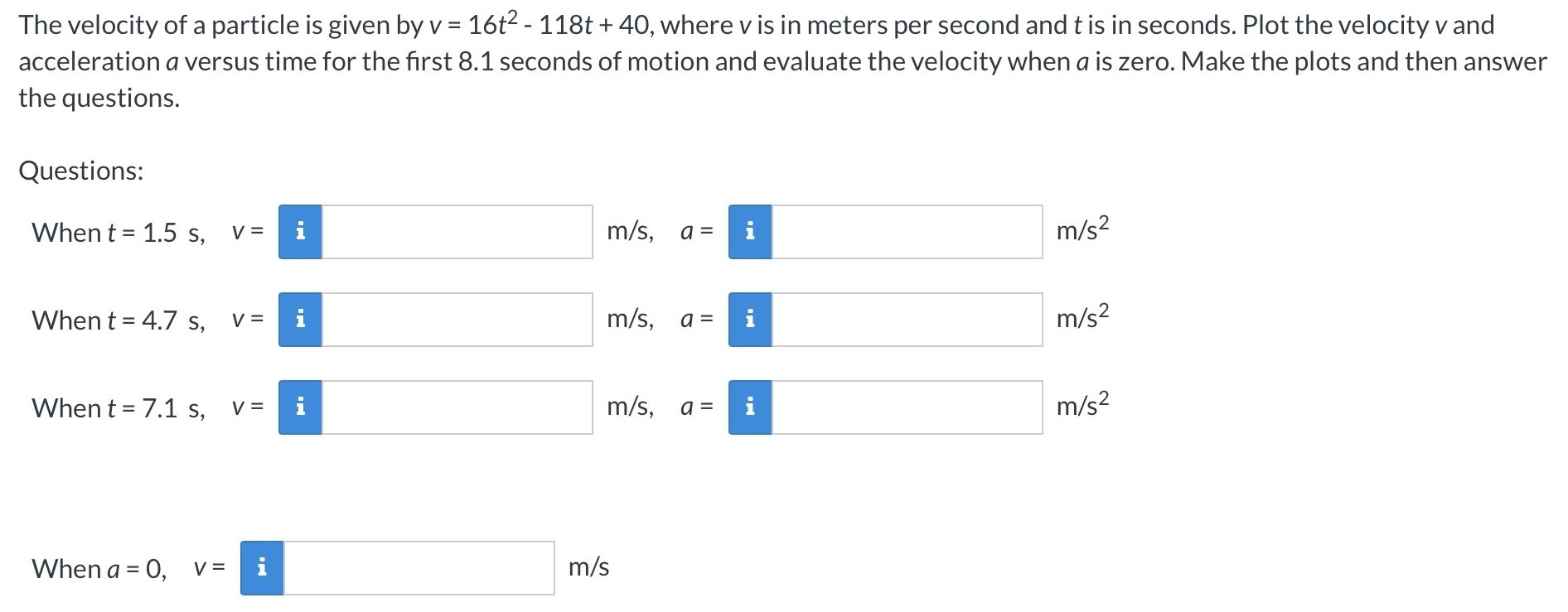 The velocity of a particle is given by v = 16t2 − 118t + 40, where v is in meters per second and t is in seconds. Plot the velocity v and acceleration a versus time for the first 8.1 seconds of motion and evaluate the velocity when a is zero. Make the plots and then answer the questions. Questions: When t = 1.5 s, v = m/s, a = m/s2 When t = 4.7 s, v = m/s, a =  m/s2 When t = 7.1 s, v = m/s, a = m/s2 When a = 0, v = m/s