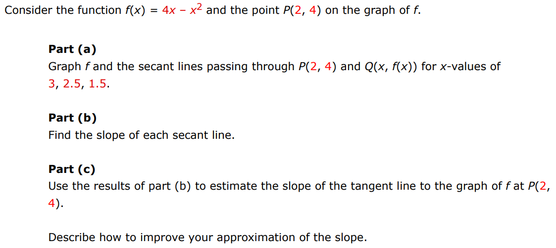 Consider the function f(x) = 4x − x2 and the point P(2, 4) on the graph of f. Part (a) Graph f and the secant lines passing through P(2, 4) and Q(x, f(x)) for x-values of 3, 2.5, 1.5. Part (b) Find the slope of each secant line. Part (c) Use the results of part (b) to estimate the slope of the tangent line to the graph of f at P(2, 4). Describe how to improve your approximation of the slope. 