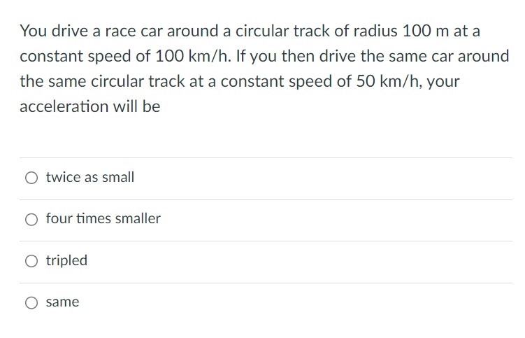 You drive a race car around a circular track of radius 100 m at a constant speed of 100 km/h. If you then drive the same car around the same circular track at a constant speed of 50 km/h, your acceleration will be twice as small four times smaller tripled same