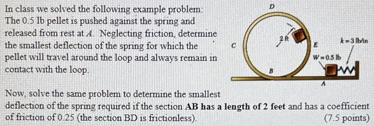 In class we solved the following example problem: The 0.5 lb pellet is pushed against the spring and released from rest at A. Neglecting friction, determine the smallest deflection of the spring for which the pellet will travel around the loop and always remain in contact with the loop. Now, solve the same problem to determine the smallest deflection of the spring required if the section AB has a length of 2 feet and has a coefficient of friction of 0.25 (the section BD is frictionless). (7.5 points)