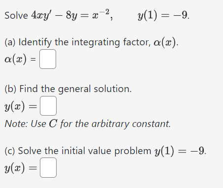 Solve 4xy′ − 8y = x−2, y(1) = −9. (a) Identify the integrating factor, α(x). α(x) = (b) Find the general solution. y(x) = Note: Use C for the arbitrary constant. (c) Solve the initial value problem y(1) = −9. y(x) =