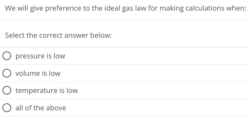 We will give preference to the ideal gas law for making calculations when: Select the correct answer below: pressure is low volume is low temperature is low all of the above 