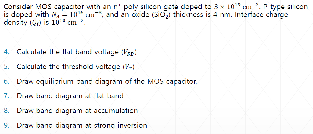 Consider MOS capacitor with an n+poly silicon gate doped to 3×1019 cm−3. P-type silicon is doped with NA = 1016 cm−3, and an oxide (SiO2) thickness is 4 nm. Interface charge density (Qi) is 1010 cm−2.4. Calculate the flat band voltage (VFB) 5. Calculate the threshold voltage (VT) 6. Draw equilibrium band diagram of the MOS capacitor. 7. Draw band diagram at flat-band 8. Draw band diagram at accumulation 9. Draw band diagram at strong inversion