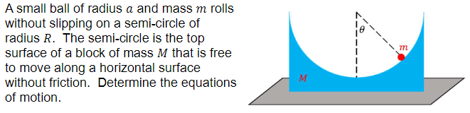 A small ball of radius a and mass m rolls without slipping on a semi-circle of radius R. The semi-circle is the top surface of a block of mass M that is free to move along a horizontal surface without friction. Determine the equations of motion.