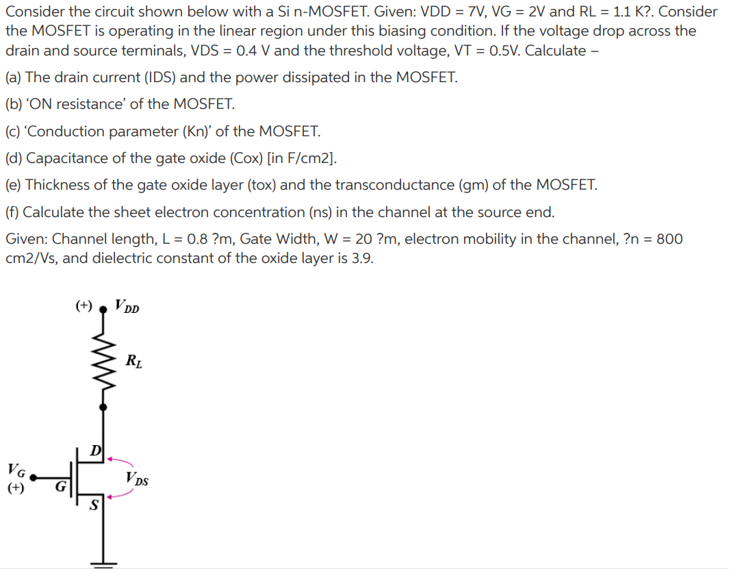 Consider the circuit shown below with a Si n−MOSFET. Given: VDD = 7 V, VG = 2 V and RL = 1.1 KΩ. Consider the MOSFET is operating in the linear region under this biasing condition. If the voltage drop across the drain and source terminals, VDS = 0.4 V and the threshold voltage, VT = 0.5 V. Calculate - (a) The drain current (IDS) and the power dissipated in the MOSFET. (b) 'ON resistance' of the MOSFET. (c) 'Conduction parameter (Kn)' of the MOSFET. (d) Capacitance of the gate oxide (Cox) [in F/cm2]. (e) Thickness of the gate oxide layer (tox) and the transconductance (gm) of the MOSFET. (f) Calculate the sheet electron concentration (ns) in the channel at the source end. Given: Channel length, L = 0.8 μm, Gate Width, W = 20 μm, electron mobility in the channel, μn = 800 cm2/Vs, and dielectric constant of the oxide layer is 3.9.