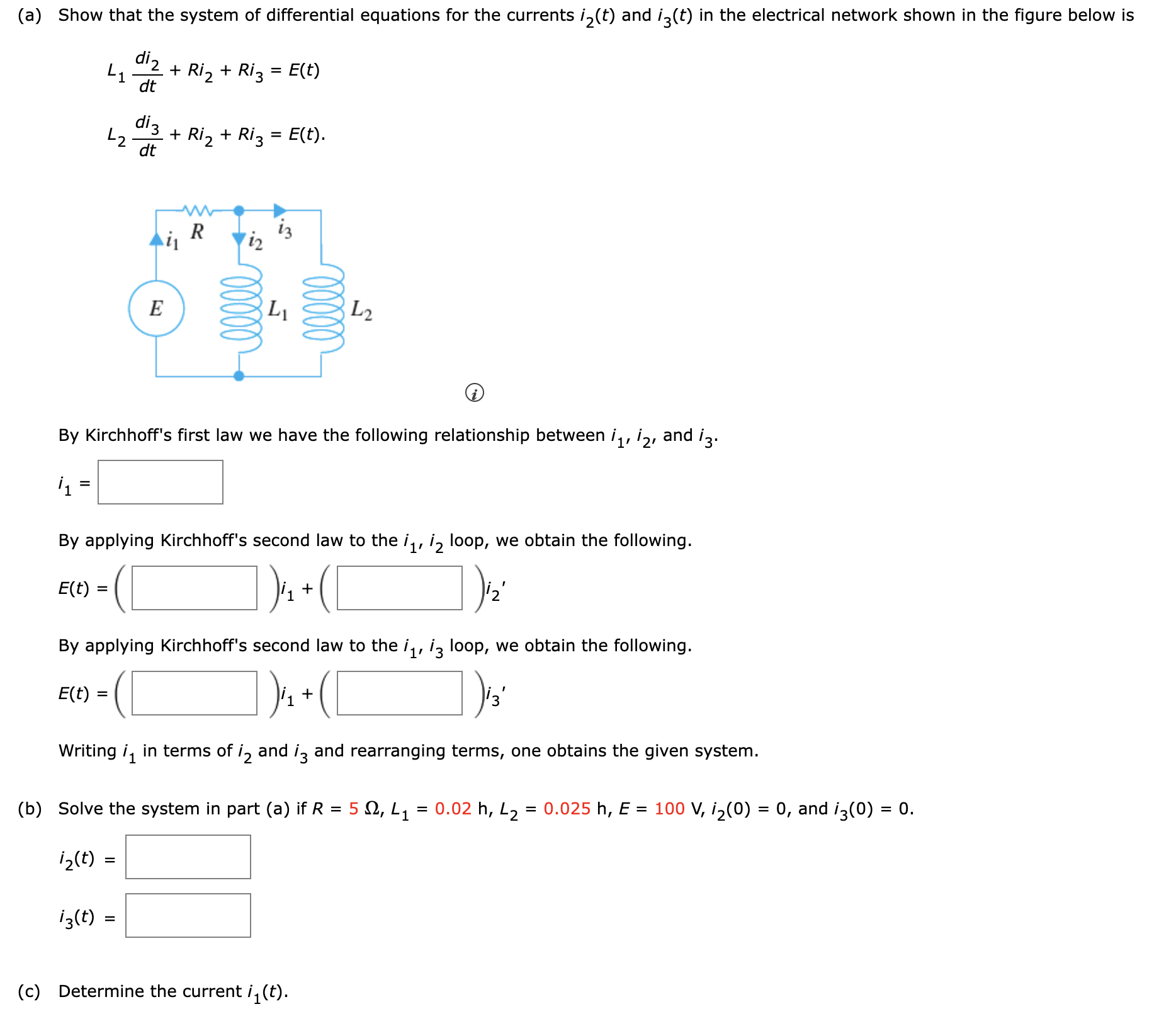 (a) Show that the system of differential equations for the currents i2(t) and i3(t) in the electrical network shown in the figure below is L1di2 dt + Ri2 + Ri3 = E(t)L2di3 dt + Ri2 + Ri3 = E(t) (i) By Kirchhoff's first law we have the following relationship between i1, i2, and i3. i1 = By applying Kirchhoff's second law to the i1, i2 loop, we obtain the following. E(t) = ()i1+()i2′ By applying Kirchhoff's second law to the i1, i3 loop, we obtain the following. E(t) = ()i1+()i3′ Writing i1 in terms of i2 and i3 and rearranging terms, one obtains the given system. (b) Solve the system in part (a) if R = 5 Ω, L1 = 0.02 h, L2 = 0.025 h, E = 100 V, i2(0) = 0, and i3(0) = 0. i2(t) = i3(t) = (c) Determine the current i1(t).