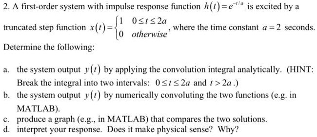 A first-order system with impulse response function h(t) = e−t/a is excited by a truncated step function x(t) = {1 0 ≤ t ≤ 2 a0 otherwise , where the time constant a = 2 seconds. Determine the following: a. the system output y(t) by applying the convolution integral analytically. (HINT: Break the integral into two intervals: 0 ≤ t ≤ 2a and t > 2a. ) b. the system output y(t) by numerically convoluting the two functions (e. g. in MATLAB). c. produce a graph (e. g. , in MATLAB) that compares the two solutions. d. interpret your response. Does it make physical sense? Why? 